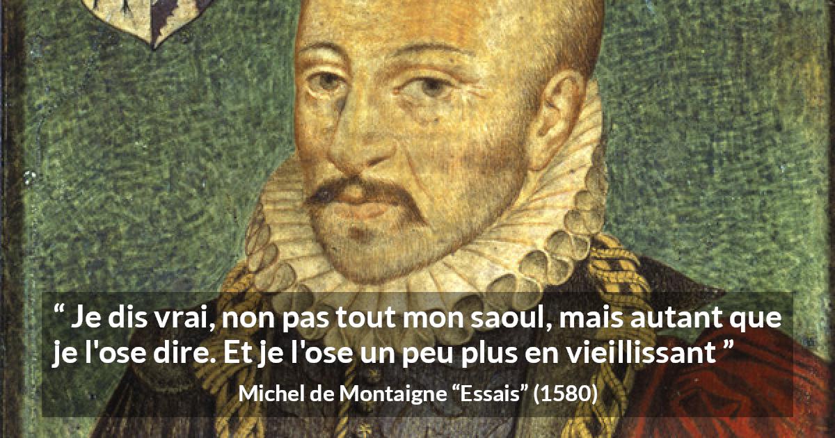 Citation de Michel de Montaigne sur la vérité tirée d'Essais - Je dis vrai, non pas tout mon saoul, mais autant que je l'ose dire. Et je l'ose un peu plus en vieillissant