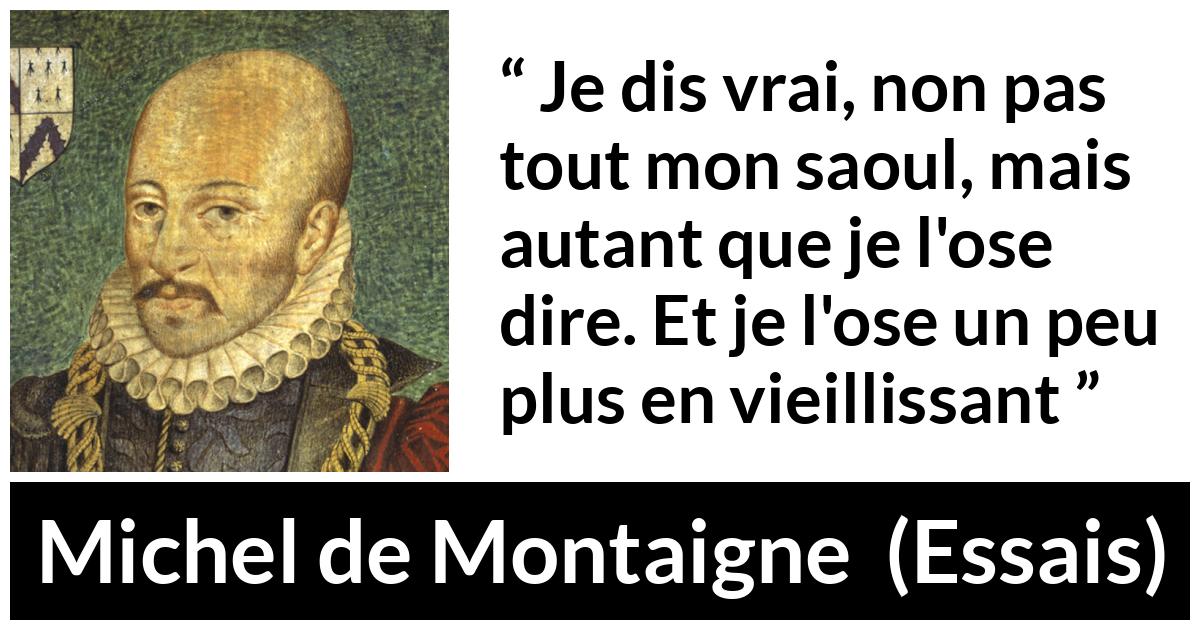 Citation de Michel de Montaigne sur la vérité tirée d'Essais - Je dis vrai, non pas tout mon saoul, mais autant que je l'ose dire. Et je l'ose un peu plus en vieillissant