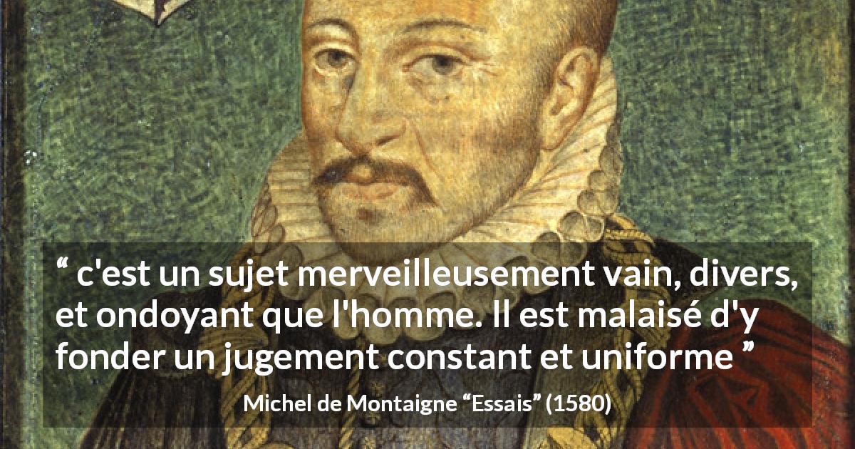 Citation de Michel de Montaigne sur le jugement tirée d'Essais - c'est un sujet merveilleusement vain, divers, et ondoyant que l'homme. Il est malaisé d'y fonder un jugement constant et uniforme