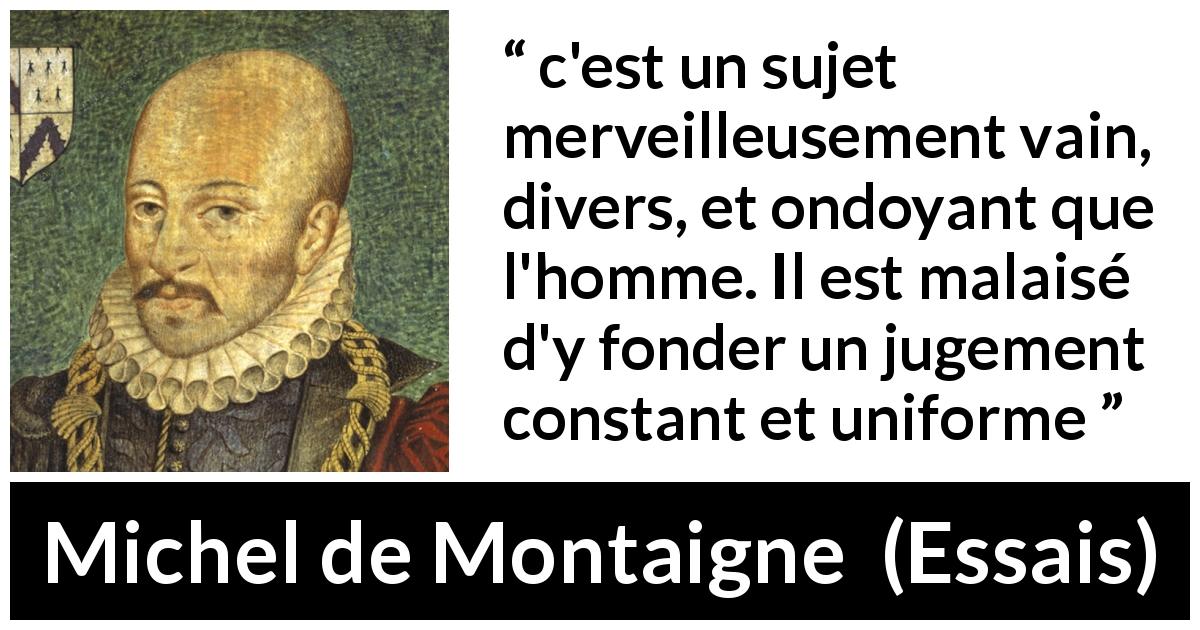 Citation de Michel de Montaigne sur le jugement tirée d'Essais - c'est un sujet merveilleusement vain, divers, et ondoyant que l'homme. Il est malaisé d'y fonder un jugement constant et uniforme