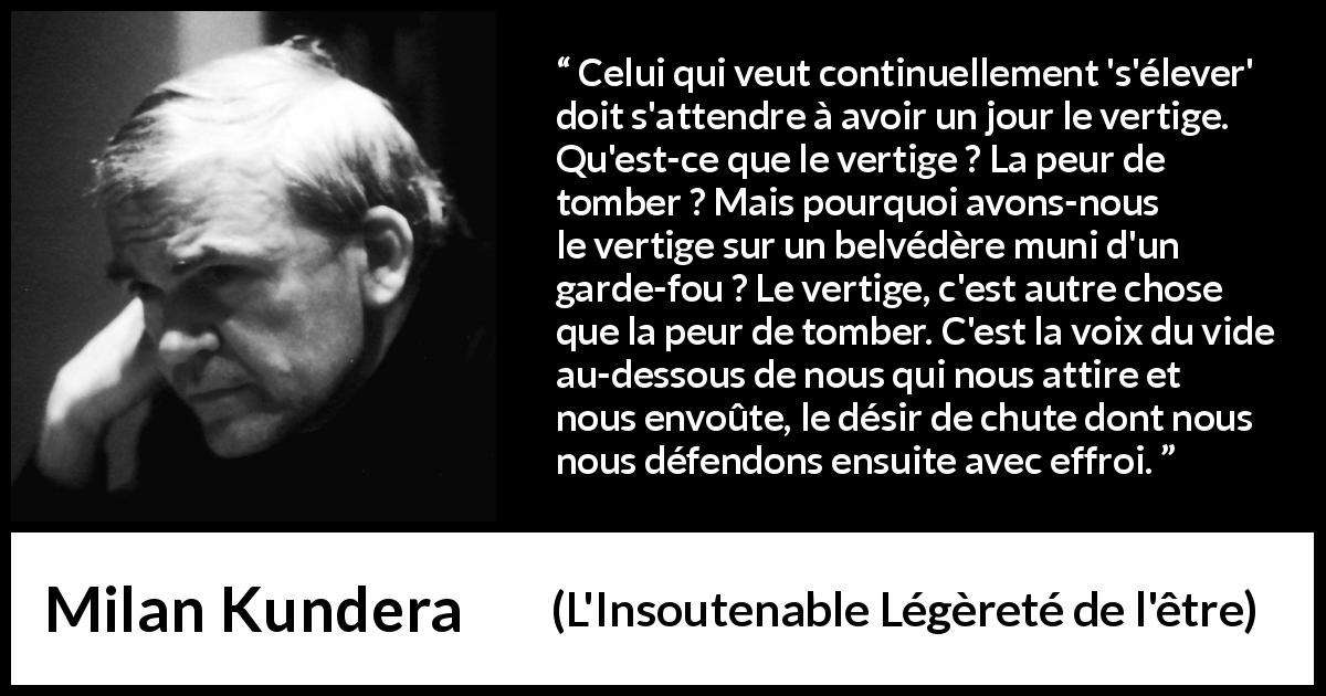 Citation de Milan Kundera sur l'élévation tirée de L'Insoutenable Légèreté de l'être - Celui qui veut continuellement 's'élever' doit s'attendre à avoir un jour le vertige. Qu'est-ce que le vertige ? La peur de tomber ? Mais pourquoi avons-nous le vertige sur un belvédère muni d'un garde-fou ? Le vertige, c'est autre chose que la peur de tomber. C'est la voix du vide au-dessous de nous qui nous attire et nous envoûte, le désir de chute dont nous nous défendons ensuite avec effroi.