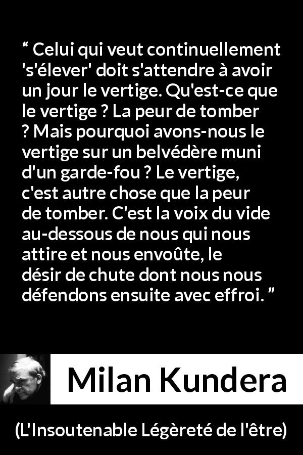 Citation de Milan Kundera sur l'élévation tirée de L'Insoutenable Légèreté de l'être - Celui qui veut continuellement 's'élever' doit s'attendre à avoir un jour le vertige. Qu'est-ce que le vertige ? La peur de tomber ? Mais pourquoi avons-nous le vertige sur un belvédère muni d'un garde-fou ? Le vertige, c'est autre chose que la peur de tomber. C'est la voix du vide au-dessous de nous qui nous attire et nous envoûte, le désir de chute dont nous nous défendons ensuite avec effroi.