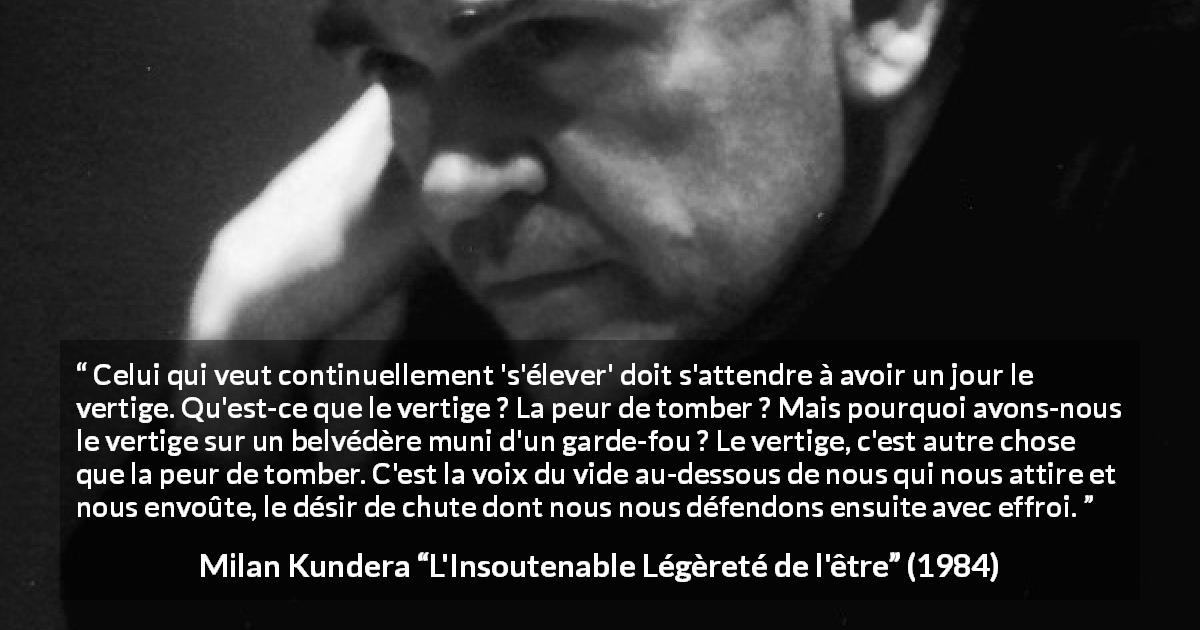 Citation de Milan Kundera sur l'élévation tirée de L'Insoutenable Légèreté de l'être - Celui qui veut continuellement 's'élever' doit s'attendre à avoir un jour le vertige. Qu'est-ce que le vertige ? La peur de tomber ? Mais pourquoi avons-nous le vertige sur un belvédère muni d'un garde-fou ? Le vertige, c'est autre chose que la peur de tomber. C'est la voix du vide au-dessous de nous qui nous attire et nous envoûte, le désir de chute dont nous nous défendons ensuite avec effroi.