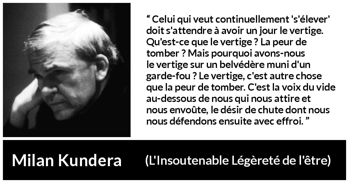 Citation de Milan Kundera sur l'élévation tirée de L'Insoutenable Légèreté de l'être - Celui qui veut continuellement 's'élever' doit s'attendre à avoir un jour le vertige. Qu'est-ce que le vertige ? La peur de tomber ? Mais pourquoi avons-nous le vertige sur un belvédère muni d'un garde-fou ? Le vertige, c'est autre chose que la peur de tomber. C'est la voix du vide au-dessous de nous qui nous attire et nous envoûte, le désir de chute dont nous nous défendons ensuite avec effroi.