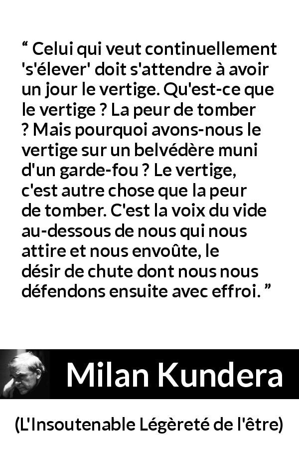 Citation de Milan Kundera sur l'élévation tirée de L'Insoutenable Légèreté de l'être - Celui qui veut continuellement 's'élever' doit s'attendre à avoir un jour le vertige. Qu'est-ce que le vertige ? La peur de tomber ? Mais pourquoi avons-nous le vertige sur un belvédère muni d'un garde-fou ? Le vertige, c'est autre chose que la peur de tomber. C'est la voix du vide au-dessous de nous qui nous attire et nous envoûte, le désir de chute dont nous nous défendons ensuite avec effroi.