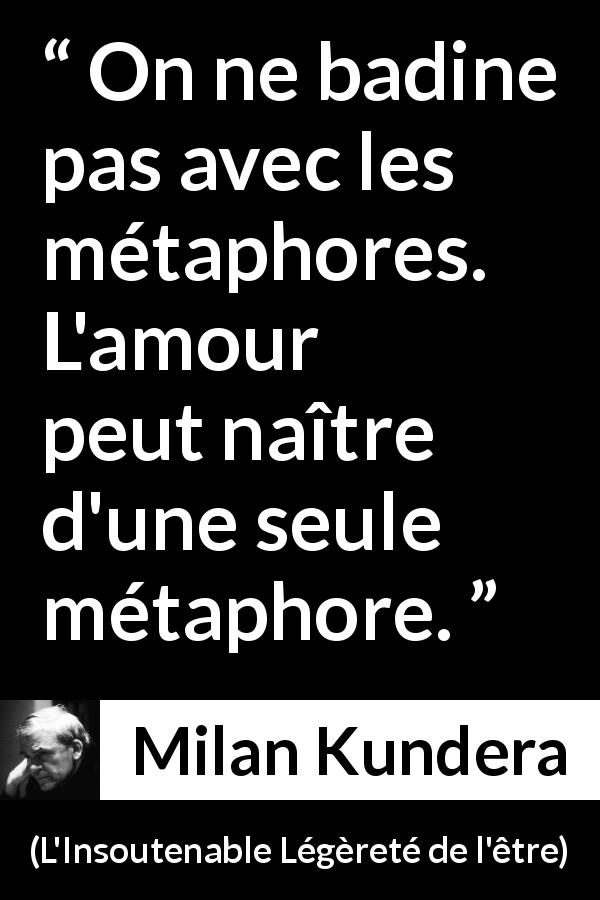 Citation de Milan Kundera sur l'amour tirée de L'Insoutenable Légèreté de l'être - On ne badine pas avec les métaphores. L'amour peut naître d'une seule métaphore.