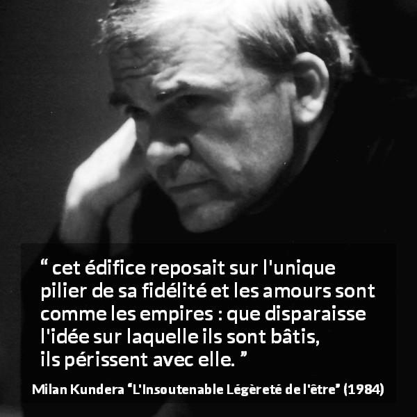 Citation de Milan Kundera sur l'amour tirée de L'Insoutenable Légèreté de l'être - cet édifice reposait sur l'unique pilier de sa fidélité et les amours sont comme les empires : que disparaisse l'idée sur laquelle ils sont bâtis, ils périssent avec elle.