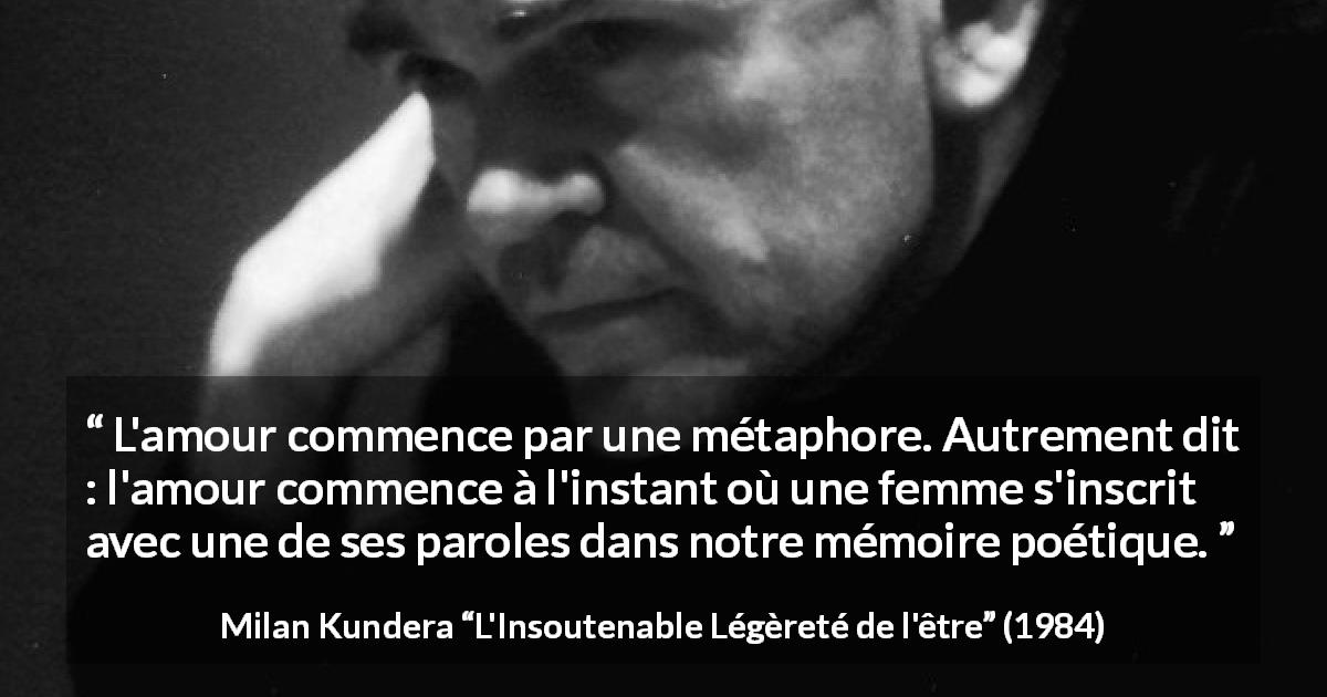 Citation de Milan Kundera sur l'amour tirée de L'Insoutenable Légèreté de l'être - L'amour commence par une métaphore. Autrement dit : l'amour commence à l'instant où une femme s'inscrit avec une de ses paroles dans notre mémoire poétique.