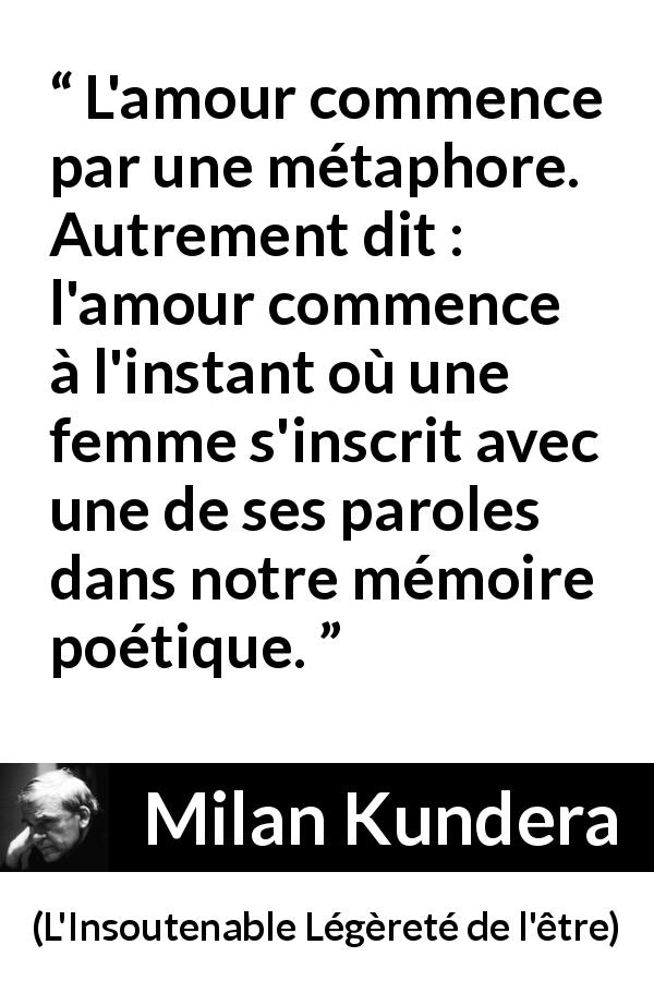 Citation de Milan Kundera sur l'amour tirée de L'Insoutenable Légèreté de l'être - L'amour commence par une métaphore. Autrement dit : l'amour commence à l'instant où une femme s'inscrit avec une de ses paroles dans notre mémoire poétique.