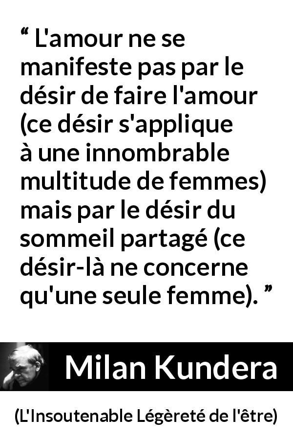 Citation de Milan Kundera sur l'amour tirée de L'Insoutenable Légèreté de l'être - L'amour ne se manifeste pas par le désir de faire l'amour (ce désir s'applique à une innombrable multitude de femmes) mais par le désir du sommeil partagé (ce désir-là ne concerne qu'une seule femme).