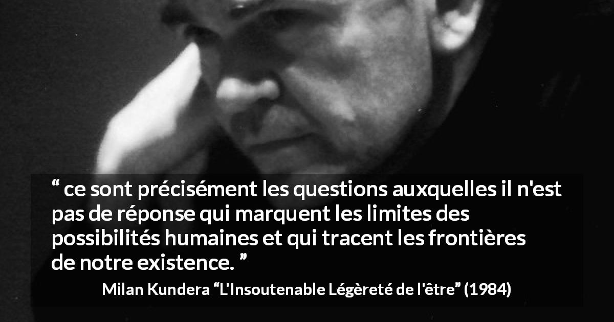 Citation de Milan Kundera sur l'existence tirée de L'Insoutenable Légèreté de l'être - ce sont précisément les questions auxquelles il n'est pas de réponse qui marquent les limites des possibilités humaines et qui tracent les frontières de notre existence.