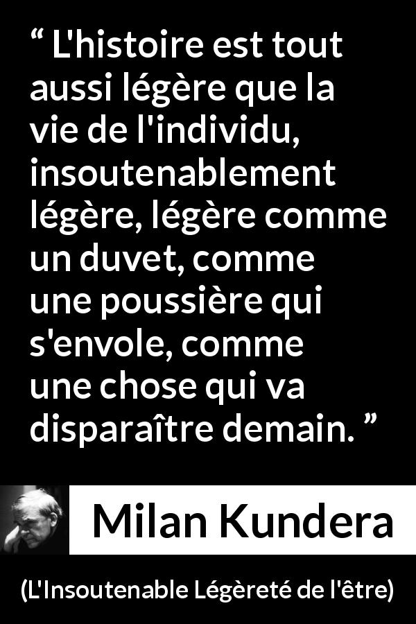 Citation de Milan Kundera sur l'histoire tirée de L'Insoutenable Légèreté de l'être - L'histoire est tout aussi légère que la vie de l'individu, insoutenablement légère, légère comme un duvet, comme une poussière qui s'envole, comme une chose qui va disparaître demain.