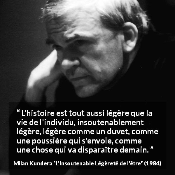 Citation de Milan Kundera sur l'histoire tirée de L'Insoutenable Légèreté de l'être - L'histoire est tout aussi légère que la vie de l'individu, insoutenablement légère, légère comme un duvet, comme une poussière qui s'envole, comme une chose qui va disparaître demain.