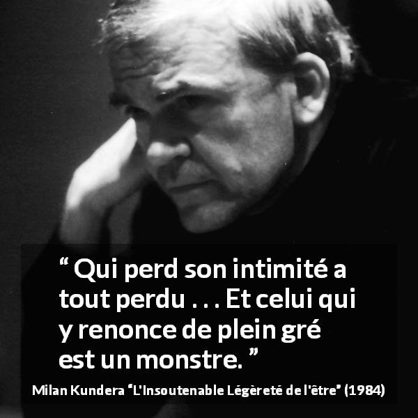 Citation de Milan Kundera sur l'intimité tirée de L'Insoutenable Légèreté de l'être - Qui perd son intimité a tout perdu . . . Et celui qui y renonce de plein gré est un monstre.