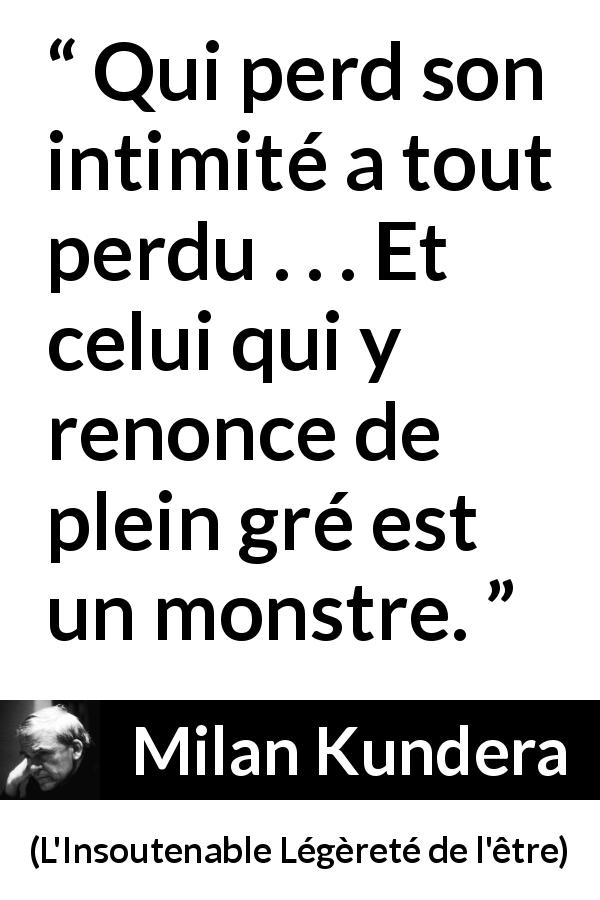 Citation de Milan Kundera sur l'intimité tirée de L'Insoutenable Légèreté de l'être - Qui perd son intimité a tout perdu . . . Et celui qui y renonce de plein gré est un monstre.