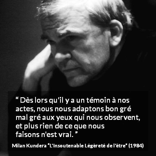 Citation de Milan Kundera sur l'observation tirée de L'Insoutenable Légèreté de l'être - Dès lors qu'il y a un témoin à nos actes, nous nous adaptons bon gré mal gré aux yeux qui nous observent, et plus rien de ce que nous faisons n'est vrai.