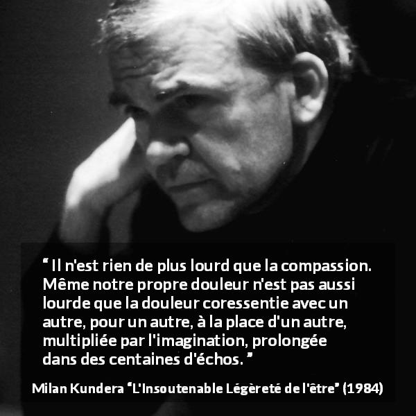 Citation de Milan Kundera sur la compassion tirée de L'Insoutenable Légèreté de l'être - Il n'est rien de plus lourd que la compassion. Même notre propre douleur n'est pas aussi lourde que la douleur coressentie avec un autre, pour un autre, à la place d'un autre, multipliée par l'imagination, prolongée dans des centaines d'échos.