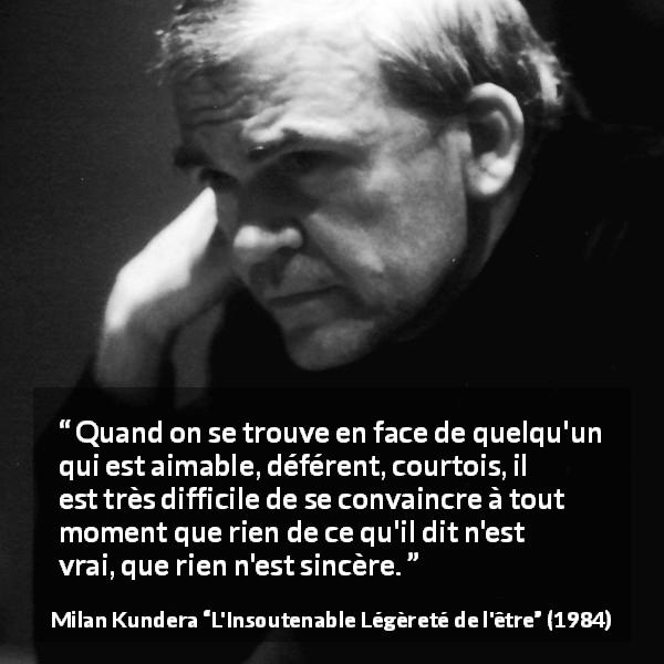 Citation de Milan Kundera sur la courtoisie tirée de L'Insoutenable Légèreté de l'être - Quand on se trouve en face de quelqu'un qui est aimable, déférent, courtois, il est très difficile de se convaincre à tout moment que rien de ce qu'il dit n'est vrai, que rien n'est sincère.