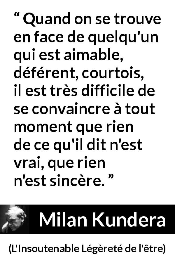 Citation de Milan Kundera sur la courtoisie tirée de L'Insoutenable Légèreté de l'être - Quand on se trouve en face de quelqu'un qui est aimable, déférent, courtois, il est très difficile de se convaincre à tout moment que rien de ce qu'il dit n'est vrai, que rien n'est sincère.