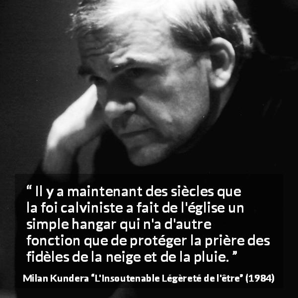 Citation de Milan Kundera sur la foi tirée de L'Insoutenable Légèreté de l'être - Il y a maintenant des siècles que la foi calviniste a fait de l'église un simple hangar qui n'a d'autre fonction que de protéger la prière des fidèles de la neige et de la pluie.