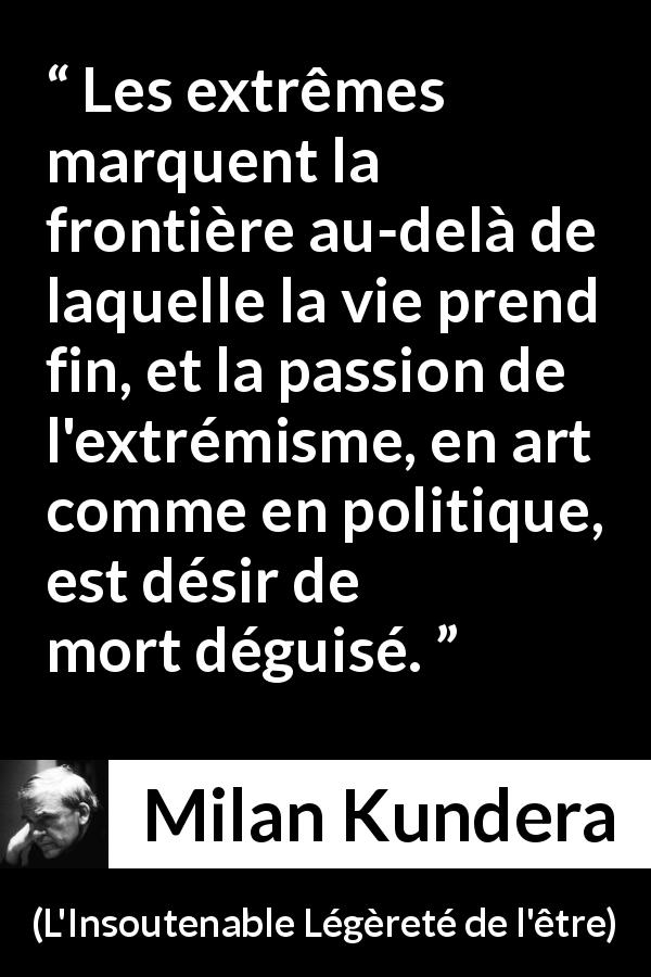 Citation de Milan Kundera sur la mort tirée de L'Insoutenable Légèreté de l'être - Les extrêmes marquent la frontière au-delà de laquelle la vie prend fin, et la passion de l'extrémisme, en art comme en politique, est désir de mort déguisé.
