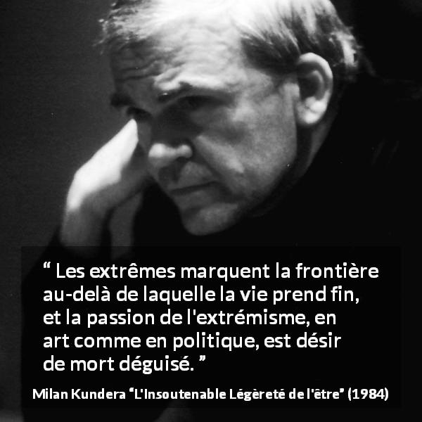 Citation de Milan Kundera sur la mort tirée de L'Insoutenable Légèreté de l'être - Les extrêmes marquent la frontière au-delà de laquelle la vie prend fin, et la passion de l'extrémisme, en art comme en politique, est désir de mort déguisé.