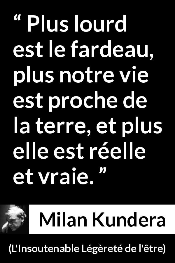 Citation de Milan Kundera sur la réalité tirée de L'Insoutenable Légèreté de l'être - Plus lourd est le fardeau, plus notre vie est proche de la terre, et plus elle est réelle et vraie.