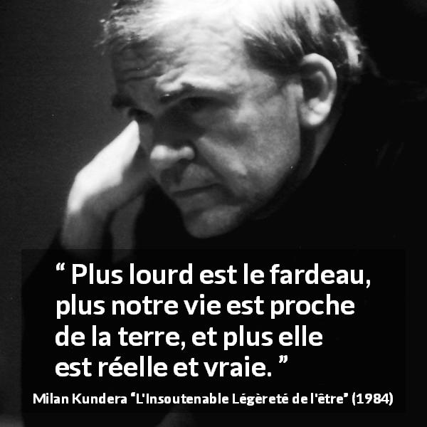 Citation de Milan Kundera sur la réalité tirée de L'Insoutenable Légèreté de l'être - Plus lourd est le fardeau, plus notre vie est proche de la terre, et plus elle est réelle et vraie.