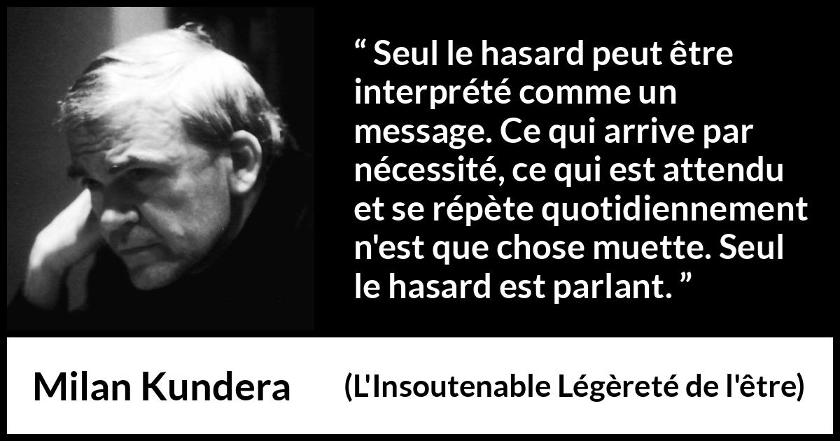 Citation de Milan Kundera sur la routine tirée de L'Insoutenable Légèreté de l'être - Seul le hasard peut être interprété comme un message. Ce qui arrive par nécessité, ce qui est attendu et se répète quotidiennement n'est que chose muette. Seul le hasard est parlant.