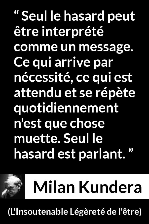 Citation de Milan Kundera sur la routine tirée de L'Insoutenable Légèreté de l'être - Seul le hasard peut être interprété comme un message. Ce qui arrive par nécessité, ce qui est attendu et se répète quotidiennement n'est que chose muette. Seul le hasard est parlant.