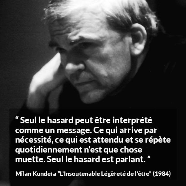Citation de Milan Kundera sur la routine tirée de L'Insoutenable Légèreté de l'être - Seul le hasard peut être interprété comme un message. Ce qui arrive par nécessité, ce qui est attendu et se répète quotidiennement n'est que chose muette. Seul le hasard est parlant.