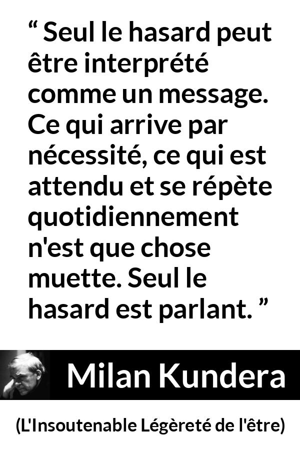 Citation de Milan Kundera sur la routine tirée de L'Insoutenable Légèreté de l'être - Seul le hasard peut être interprété comme un message. Ce qui arrive par nécessité, ce qui est attendu et se répète quotidiennement n'est que chose muette. Seul le hasard est parlant.
