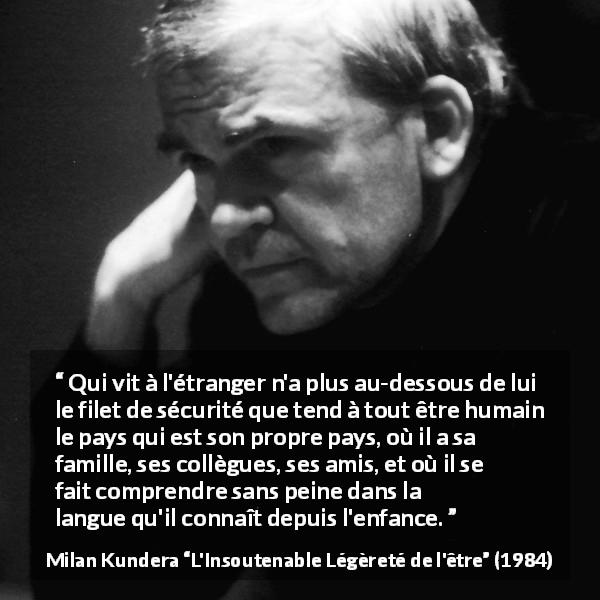 Citation de Milan Kundera sur la sécurité tirée de L'Insoutenable Légèreté de l'être - Qui vit à l'étranger n'a plus au-dessous de lui le filet de sécurité que tend à tout être humain le pays qui est son propre pays, où il a sa famille, ses collègues, ses amis, et où il se fait comprendre sans peine dans la langue qu'il connaît depuis l'enfance.