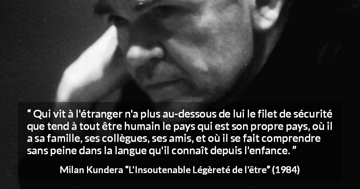 Citation de Milan Kundera sur la sécurité tirée de L'Insoutenable Légèreté de l'être - Qui vit à l'étranger n'a plus au-dessous de lui le filet de sécurité que tend à tout être humain le pays qui est son propre pays, où il a sa famille, ses collègues, ses amis, et où il se fait comprendre sans peine dans la langue qu'il connaît depuis l'enfance.