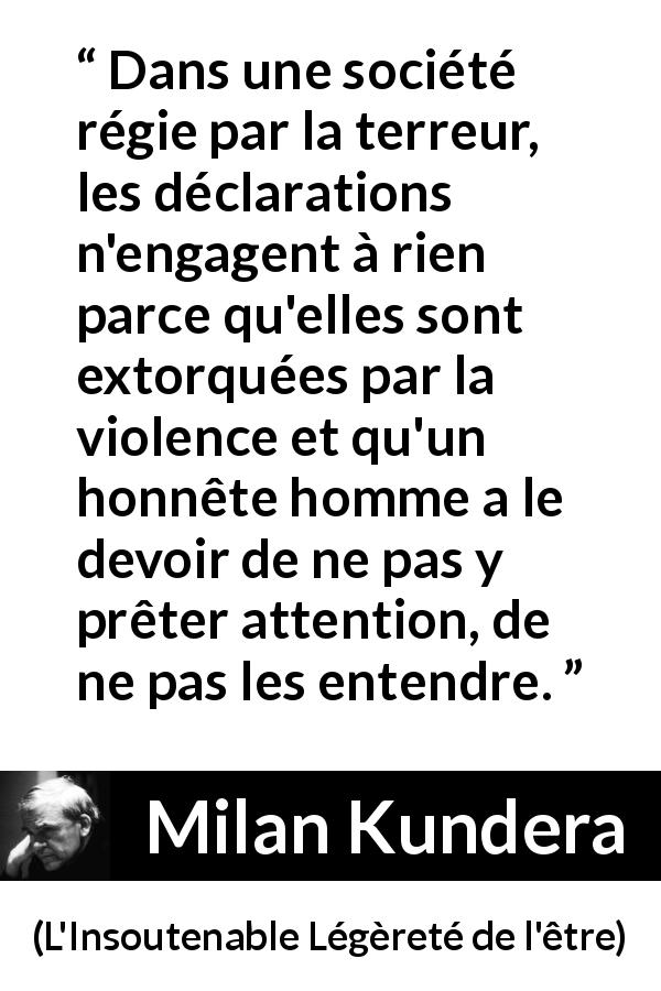Citation de Milan Kundera sur la terreur tirée de L'Insoutenable Légèreté de l'être - Dans une société régie par la terreur, les déclarations n'engagent à rien parce qu'elles sont extorquées par la violence et qu'un honnête homme a le devoir de ne pas y prêter attention, de ne pas les entendre.
