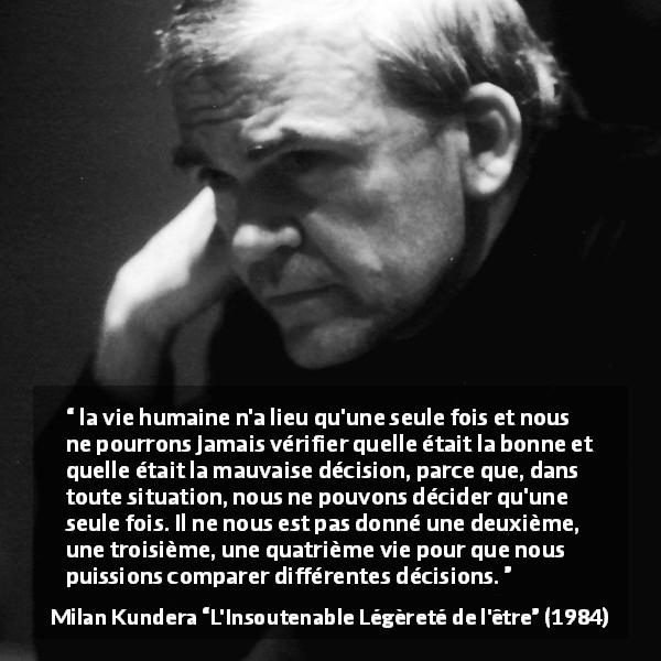 Citation de Milan Kundera sur la vie tirée de L'Insoutenable Légèreté de l'être - la vie humaine n'a lieu qu'une seule fois et nous ne pourrons jamais vérifier quelle était la bonne et quelle était la mauvaise décision, parce que, dans toute situation, nous ne pouvons décider qu'une seule fois. Il ne nous est pas donné une deuxième, une troisième, une quatrième vie pour que nous puissions comparer différentes décisions.