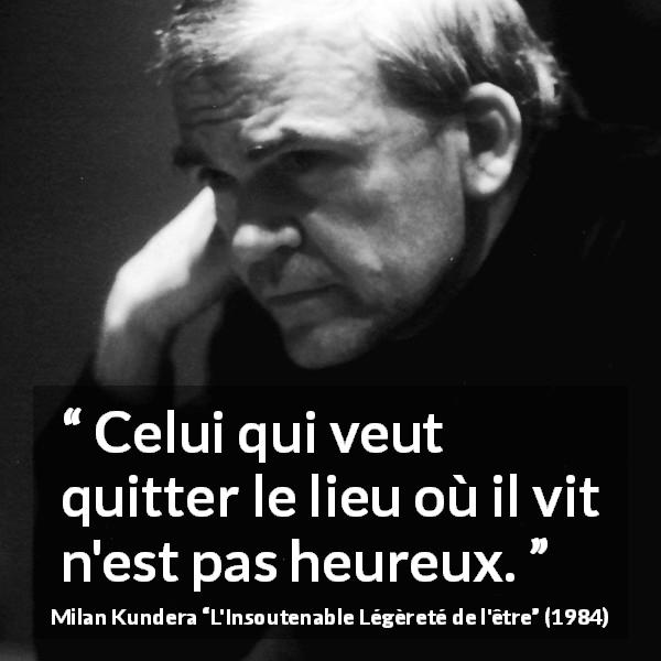 Citation de Milan Kundera sur le bonheur tirée de L'Insoutenable Légèreté de l'être - Celui qui veut quitter le lieu où il vit n'est pas heureux.