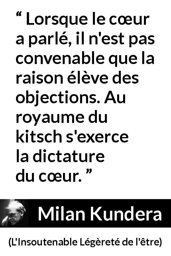 Citation de Milan Kundera sur le cœur tirée de L'Insoutenable Légèreté de l'être - Lorsque le cœur a parlé, il n'est pas convenable que la raison élève des objections. Au royaume du kitsch s'exerce la dictature du cœur.