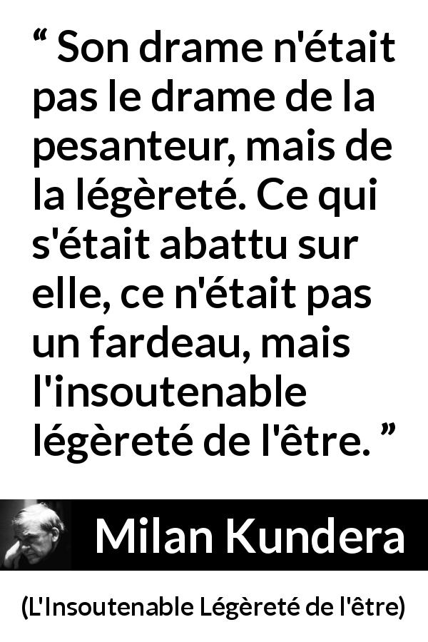 Citation de Milan Kundera sur le fardeau tirée de L'Insoutenable Légèreté de l'être - Son drame n'était pas le drame de la pesanteur, mais de la légèreté. Ce qui s'était abattu sur elle, ce n'était pas un fardeau, mais l'insoutenable légèreté de l'être.