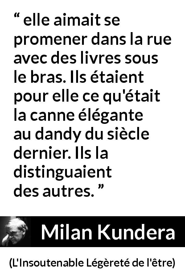 Citation de Milan Kundera sur les livres tirée de L'Insoutenable Légèreté de l'être - elle aimait se promener dans la rue avec des livres sous le bras. Ils étaient pour elle ce qu'était la canne élégante au dandy du siècle dernier. Ils la distinguaient des autres.
