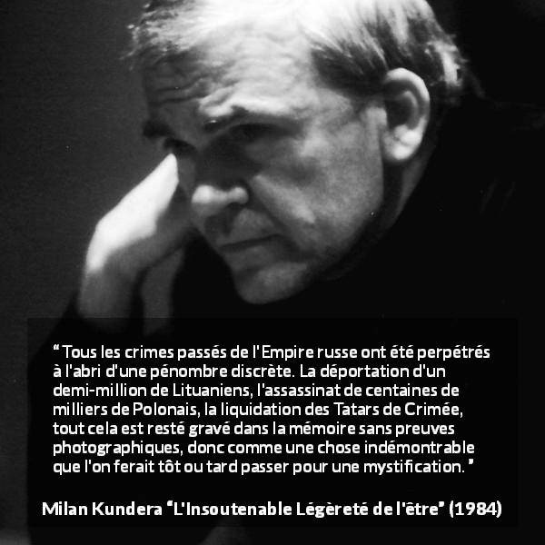Citation de Milan Kundera sur les preuves tirée de L'Insoutenable Légèreté de l'être - Tous les crimes passés de l'Empire russe ont été perpétrés à l'abri d'une pénombre discrète. La déportation d'un demi-million de Lituaniens, l'assassinat de centaines de milliers de Polonais, la liquidation des Tatars de Crimée, tout cela est resté gravé dans la mémoire sans preuves photographiques, donc comme une chose indémontrable que l'on ferait tôt ou tard passer pour une mystification.
