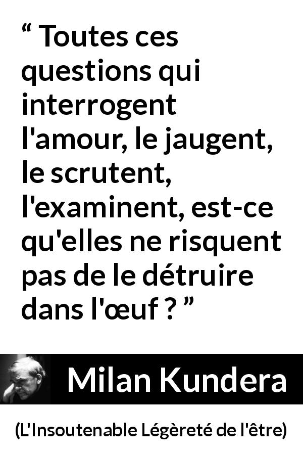 Citation de Milan Kundera sur les questions tirée de L'Insoutenable Légèreté de l'être - Toutes ces questions qui interrogent l'amour, le jaugent, le scrutent, l'examinent, est-ce qu'elles ne risquent pas de le détruire dans l'œuf ?