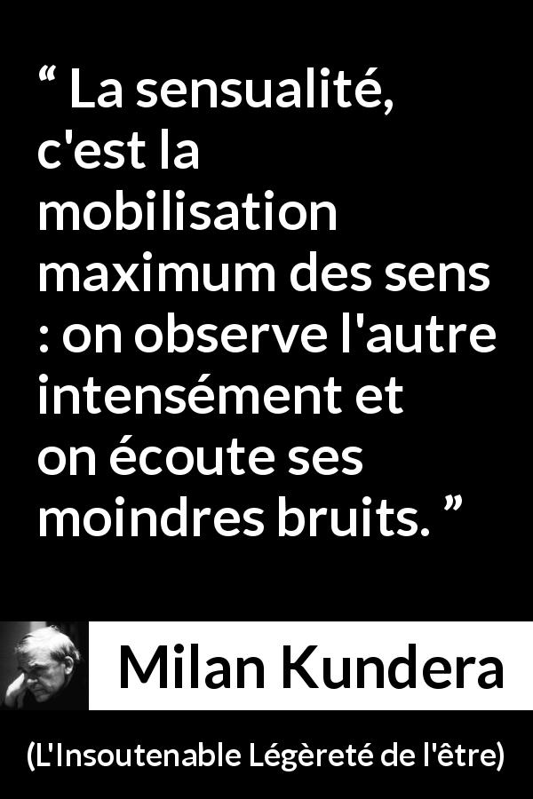 Citation de Milan Kundera sur les sens tirée de L'Insoutenable Légèreté de l'être - La sensualité, c'est la mobilisation maximum des sens : on observe l'autre intensément et on écoute ses moindres bruits.