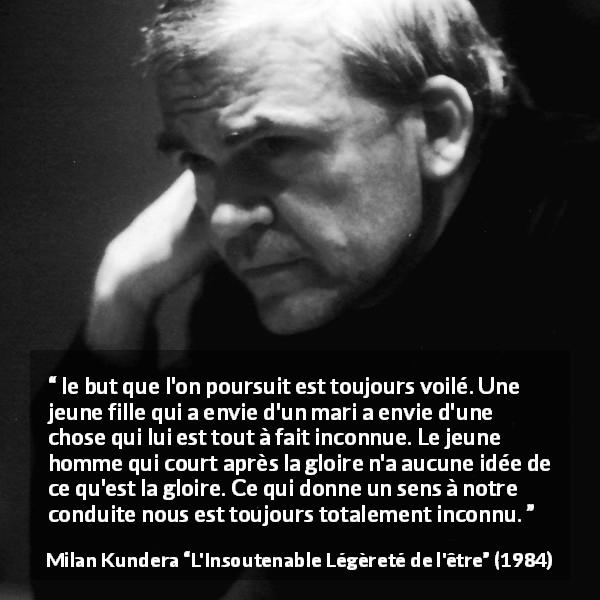 Citation de Milan Kundera sur les sens tirée de L'Insoutenable Légèreté de l'être - le but que l'on poursuit est toujours voilé. Une jeune fille qui a envie d'un mari a envie d'une chose qui lui est tout à fait inconnue. Le jeune homme qui court après la gloire n'a aucune idée de ce qu'est la gloire. Ce qui donne un sens à notre conduite nous est toujours totalement inconnu.