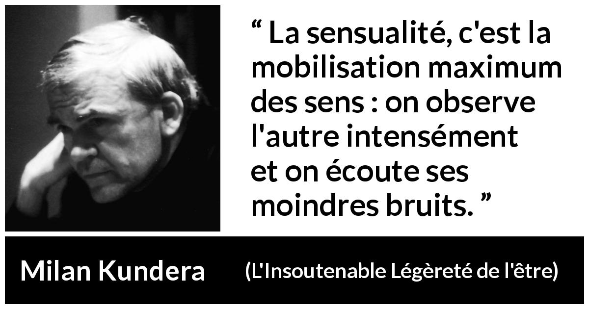Citation de Milan Kundera sur les sens tirée de L'Insoutenable Légèreté de l'être - La sensualité, c'est la mobilisation maximum des sens : on observe l'autre intensément et on écoute ses moindres bruits.