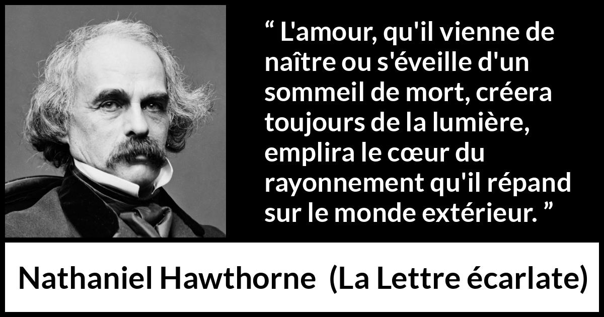 Citation de Nathaniel Hawthorne sur l'amour tirée de La Lettre écarlate - L'amour, qu'il vienne de naître ou s'éveille d'un sommeil de mort, créera toujours de la lumière, emplira le cœur du rayonnement qu'il répand sur le monde extérieur.