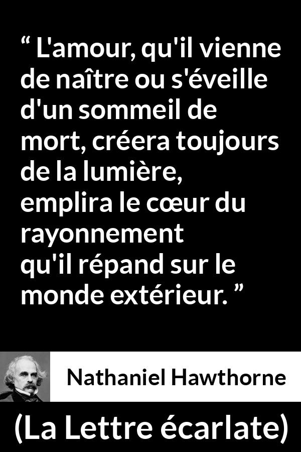 Citation de Nathaniel Hawthorne sur l'amour tirée de La Lettre écarlate - L'amour, qu'il vienne de naître ou s'éveille d'un sommeil de mort, créera toujours de la lumière, emplira le cœur du rayonnement qu'il répand sur le monde extérieur.