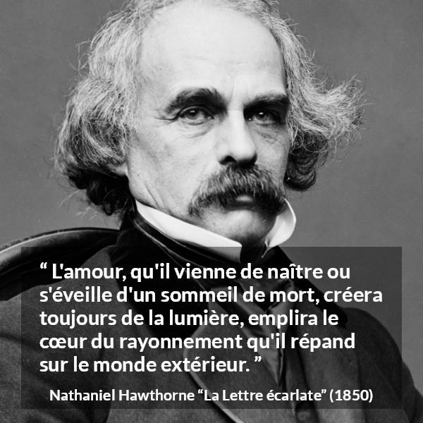 Citation de Nathaniel Hawthorne sur l'amour tirée de La Lettre écarlate - L'amour, qu'il vienne de naître ou s'éveille d'un sommeil de mort, créera toujours de la lumière, emplira le cœur du rayonnement qu'il répand sur le monde extérieur.