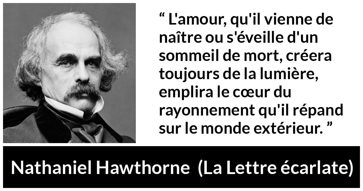 Citation de Nathaniel Hawthorne sur l'amour tirée de La Lettre écarlate - L'amour, qu'il vienne de naître ou s'éveille d'un sommeil de mort, créera toujours de la lumière, emplira le cœur du rayonnement qu'il répand sur le monde extérieur.
