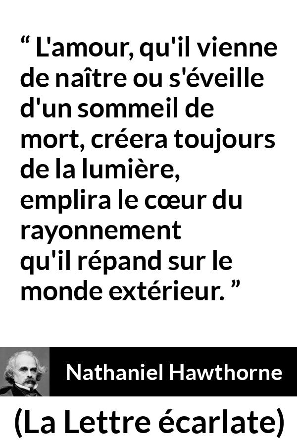 Citation de Nathaniel Hawthorne sur l'amour tirée de La Lettre écarlate - L'amour, qu'il vienne de naître ou s'éveille d'un sommeil de mort, créera toujours de la lumière, emplira le cœur du rayonnement qu'il répand sur le monde extérieur.